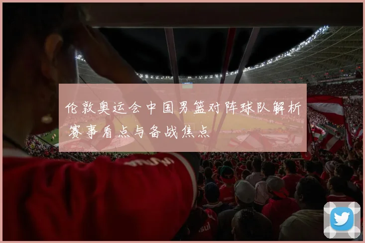 伦敦奥运会中国男篮对阵球队解析 赛事看点与备战焦点