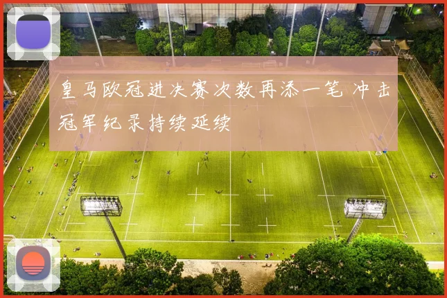 皇马欧冠进决赛次数再添一笔 冲击冠军纪录持续延续