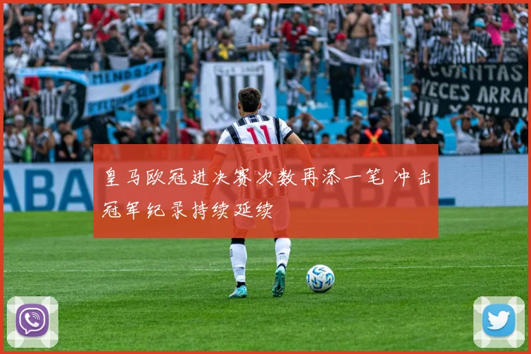皇马欧冠进决赛次数再添一笔 冲击冠军纪录持续延续