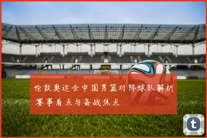 伦敦奥运会中国男篮对阵球队解析 赛事看点与备战焦点
